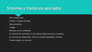 Síntomas y trastornos asociados:
- Niño avergonzado
- Evitativo a lugares sociales
- Baja autoestima
- Castigo
- Rechazo por los cuidadores
- En excreciones accidental, el niño intenta limpiar las heces y ocultarlas
- En excreciones deliberadas, el niño se muestra desafiante o disocial
- Puede coexistir con enuresis
 