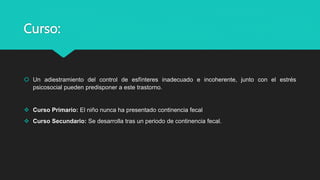 Curso:
 Un adiestramiento del control de esfínteres inadecuado e incoherente, junto con el estrés
psicosocial pueden predisponer a este trastorno.
 Curso Primario: El niño nunca ha presentado continencia fecal
 Curso Secundario: Se desarrolla tras un periodo de continencia fecal.
 