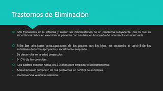 Trastornos de Eliminación
 Son frecuentes en la infancia y suelen ser manifestación de un problema subyacente, por lo que su
importancia radica en examinar al paciente con cautela, en búsqueda de una resolución adecuada.
 Entre las principales preocupaciones de los padres con los hijos, se encuentra el control de los
esfínteres de forma apropiada y socialmente aceptada.
- Se desarrolla en la edad preescolar.
- 5-10% de las consultas.
 Los padres esperan hasta los 2-3 años para empezar el adiestramiento.
- Adiestramiento correctivo de los problemas en control de esfínteres.
- Incontinencia vesical o intestinal.
 