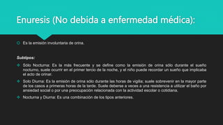 Enuresis (No debida a enfermedad médica):
 Es la emisión involuntaria de orina.
Subtipos:
 Sólo Nocturna: Es la más frecuente y se define como la emisión de orina sólo durante el sueño
nocturno, suele ocurrir en el primer tercio de la noche, y el niño puede recordar un sueño que implicaba
el acto de orinar.
 Solo Diurna: Es la emisión de orina sólo durante las horas de vigilia; suele sobrevenir en la mayor parte
de los casos a primeras horas de la tarde. Suele deberse a veces a una resistencia a utilizar el baño por
ansiedad social o por una preocupación relacionada con la actividad escolar o cotidiana.
 Nocturna y Diurna: Es una combinación de los tipos anteriores.
 