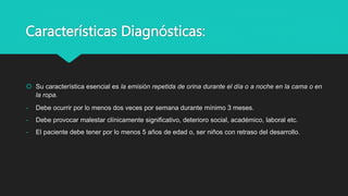 Características Diagnósticas:
 Su característica esencial es la emisión repetida de orina durante el día o a noche en la cama o en
la ropa.
- Debe ocurrir por lo menos dos veces por semana durante mínimo 3 meses.
- Debe provocar malestar clínicamente significativo, deterioro social, académico, laboral etc.
- El paciente debe tener por lo menos 5 años de edad o, ser niños con retraso del desarrollo.
 