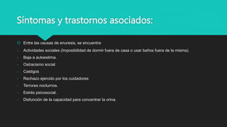 Síntomas y trastornos asociados:
 Entre las causas de enuresis, se encuentra:
- Actividades sociales (Imposibilidad de dormir fuera de casa o usar baños fuera de la misma).
- Baja a autoestima.
- Ostracismo social
- Castigos
- Rechazo ejercido por los cuidadores
- Terrores nocturnos.
- Estrés psicosocial.
- Disfunción de la capacidad para concentrar la orina.
 