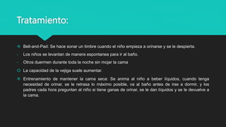 Tratamiento:
 Bell-and-Pad: Se hace sonar un timbre cuando el niño empieza a orinarse y se le despierta.
- Los niños se levantan de manera espontanea para ir al baño.
- Otros duermen durante toda la noche sin mojar la cama
 La capacidad de la vejiga suele aumentar.
 Entrenamiento de mantener la cama seca: Se anima al niño a beber líquidos, cuando tenga
necesidad de orinar, se le retrasa lo máximo posible, va al baño antes de irse a dormir, y los
padres cada hora preguntan al niño si tiene ganas de orinar, se le dan líquidos y se le devuelve a
la cama.
 