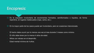 Encopresis:
 Es la expulsión involuntaria de excrementos formados, semiformados o líquidos, de forma
repentina, en lugares inadecuados (ropa, cama, etc.).
 En la mayor parte de los casos puede ser involuntaria, pero en ocasiones intencionada.
- El hecho debe ocurrir por lo menos una vez al mes durante 3 meses como mínimo.
- El niño debe tener por lo menos 4 años de edad.
- Niños con retraso en el desarrollo.
- Edad mental mínima de 4 años.
 