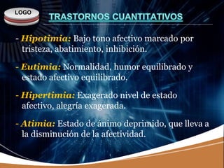 LOGO
- Hipotimia: Bajo tono afectivo marcado por
tristeza, abatimiento, inhibición.
- Eutimia: Normalidad, humor equilibrado y
estado afectivo equilibrado.
- Hipertimia: Exagerado nivel de estado
afectivo, alegría exagerada.
- Atimia: Estado de ánimo deprimido, que lleva a
la disminución de la afectividad.
 