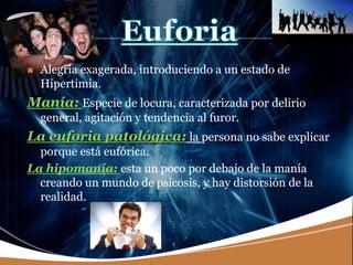 LOGO
 Alegría exagerada, introduciendo a un estado de
Hipertimia.
Manía: Especie de locura, caracterizada por delirio
general, agitación y tendencia al furor.
La euforia patológica: la persona no sabe explicar
porque está eufórica.
La hipomanía: esta un poco por debajo de la manía
creando un mundo de psicosis, y hay distorsión de la
realidad.
 