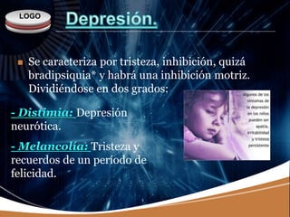 LOGO
 Se caracteriza por tristeza, inhibición, quizá
bradipsiquia* y habrá una inhibición motriz.
Dividiéndose en dos grados:
- Distimia: Depresión
neurótica.
- Melancolía: Tristeza y
recuerdos de un período de
felicidad.
 