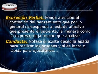 LOGO
Expresión Verbal: Ponga atención al
contenido del pensamiento que por lo
general corresponde al estado afectivo
que presenta el paciente, la manera como
se expresa, deja mucho que analizar.
Conducta: Nótese si existe deseo la apatía
para realizar las pruebas y si es lenta o
rápida para ejecutarlas.
 