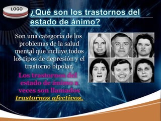 LOGO
Son una categoría de los
problemas de la salud
mental que incluye todos
los tipos de depresión y el
trastorno bipolar.
Los trastornos del
estado de ánimo a
veces son llamados
trastornos afectivos.
 
