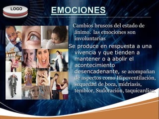 LOGO
Cambios bruscos del estado de
ánimo. las emociones son
involuntarias
Se produce en respuesta a una
vivencia y que tienden a
mantener o a abolir el
acontecimiento
desencadenante, se acompañan
de aspectos como Hipoventilación,
sequedad de boca, midriasis,
temblor, Sudoración, taquicardias.
 