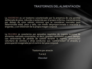 TRASTORNOS DEL ALIMENTACIÓN


La ANOREXIA es un trastorno caracterizado por la presencia de una perdida
deliberada de peso, inducida o sostenida por el propio enfermo, manteniéndolo
por debajo de unos valores mínimos que se consideran normales para
determinada edad, peso y talla, con miedo desproporcionado e irracional a
engordar, y con distorsión de la propia imagen corporal.


La BULIMIA se caracteriza por episodios repetidos de ingesta excesiva de
alimentos realizada vorazmente, es decir, grandes cantidades en poco tiempo,
con sentimiento de pérdida de control durante la ingesta, provocación
voluntaria de vómitos y otras conductas que “contrarresten” el atracón, y
preocupación exagerada por el control del peso corporal.


                            Trastorno por atracón
                                  T.A.N.E
                                 Obesidad
 