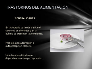 TRASTORNOS DEL ALIMENTACIÓN

         GENERALIDADES


En la anorexia se tiende a evitar el
consumo de alimentos y en la
bulimia se presentan las comilonas.


Problema de autoimagen o
autopercepción corporal.


La autoestima tiende a ser
dependiente a estas percepciones.
 