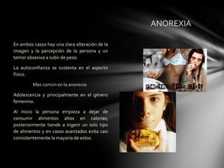 ANOREXIA

En ambos casos hay una clara alteración de la
imagen y la percepción de la persona y un
temor obsesivo a subir de peso.

La autoconfianza se sustenta en el aspecto
físico.

         Mas común en la anorexia:

Adolescencia y principalmente en el género
femenino.

Al inicio la persona empieza a dejar de
consumir alimentos altos en calorías,
posteriormente tiende a ingerir un solo tipo
de alimentos y en casos avanzados evita casi
consistentemente la mayoría de estos.
 