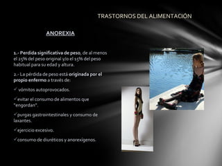 TRASTORNOS DEL ALIMENTACIÓN

                ANOREXIA


1.- Perdida significativa de peso, de al menos
el 25% del peso original y/o el 15% del peso
habitual para su edad y altura.
2.- La pérdida de peso está originada por el
propio enfermo a través de:
 vómitos autoprovocados.
evitar el consumo de alimentos que
“engordan”.
purgas gastrointestinales y consumo de
laxantes.
ejercicio excesivo.
consumo de diuréticos y anorexígenos.
 