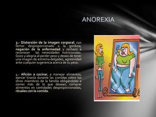 ANOREXIA


3.- Distorsión de la imagen corporal, con
temor desproporcionado a la gordura,
negación de la enfermedad y rechazo a
reconocer     las necesidades nutricionales.
Gozo y alegría al perder peso y deseo de tener
una imagen de extrema delgadez, agresividad
ante cualquier sugerencia acerca de su peso.


4.- Afición a cocinar, a manejar alimentos,
ejercer tiranía durante las comidas sobre los
otros miembros de la familia obligándoles a
comer más de lo que desean, comprar
alimentos en cantidades desproporcionadas,
rituales con la comida.
 