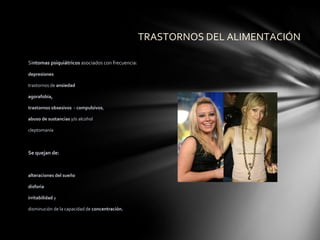 TRASTORNOS DEL ALIMENTACIÓN

Síntomas psiquiátricos asociados con frecuencia:

depresiones

trastornos de ansiedad

agorafobia,

trastornos obsesivos - compulsivos,

abuso de sustancias y/o alcohol

cleptomanía



Se quejan de:



alteraciones del sueño

disforia

irritabilidad y

disminución de la capacidad de concentración.
 