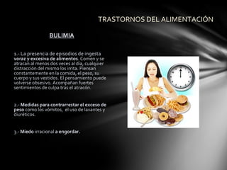 TRASTORNOS DEL ALIMENTACIÓN

                 BULIMIA

1.- La presencia de episodios de ingesta
voraz y excesiva de alimentos. Comen y se
atracan al menos dos veces al día, cualquier
distracción del mismo los irrita. Piensan
constantemente en la comida, el peso, su
cuerpo y sus vestidos. El pensamiento puede
volverse obsesivo. Acompañan fuertes
sentimientos de culpa tras el atracón.


2.- Medidas para contrarrestar el exceso de
peso como los vómitos, el uso de laxantes y
diuréticos.


3.- Miedo irracional a engordar.
 