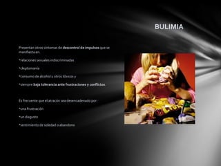 BULIMIA

Presentan otros síntomas de descontrol de impulsos que se
manifiesta en.

relaciones sexuales indiscriminadas

cleptomanía

consumo de alcohol u otros tóxicos y

siempre baja tolerancia ante frustraciones y conflictos.



Es frecuente que el atracón sea desencadenado por:

una frustración

un disgusto

sentimiento de soledad o abandono
o simple “aburrimiento”.
 