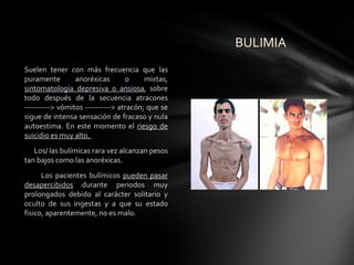 BULIMIA
Suelen tener con más frecuencia que las
puramente        anoréxicas       o     mixtas,
sintomatología depresiva o ansiosa, sobre
todo después de la secuencia atracones
----------> vómitos ----------> atracón; que se
sigue de intensa sensación de fracaso y nula
autoestima. En este momento el riesgo de
suicidio es muy alto.
   Los/ las bulímicas rara vez alcanzan pesos
tan bajos como las anoréxicas.
      Los pacientes bulímicos pueden pasar
desapercibidos durante periodos muy
prolongados debido al carácter solitario y
oculto de sus ingestas y a que su estado
físico, aparentemente, no es malo.
 