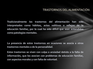 TRASTORNOS DEL ALIMENTACIÓN


Tradicionalmente los trastornos del alimentación han sido
interpretados como hábitos, actos volitivos o reflejos de la
educación familiar, por lo cual ha sido difícil que sean entendidos
como patologías mentales.



La presencia de estos trastornos en ocasiones se asocia a otros
trastornos mentales o de la personalidad.

Estos trastornos se viven con culpa o ansiedad debido a la falta de
información, que los asocian con problemas de educación familiar,
con aspectos morales y con falta de voluntad.
 