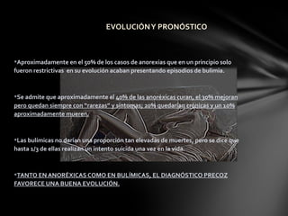 EVOLUCIÓN Y PRONÓSTICO



Aproximadamente en el 50% de los casos de anorexias que en un principio solo
fueron restrictivas en su evolución acaban presentando episodios de bulimia.



Se admite que aproximadamente el 40% de las anoréxicas curan, el 30% mejoran
pero quedan siempre con “rarezas” y síntomas; 20% quedarían crónicas y un 10%
aproximadamente mueren.



Las bulímicas no darían una proporción tan elevadas de muertes, pero se dice que
hasta 1/3 de ellas realizan un intento suicida una vez en la vida.



TANTO EN ANORÉXICAS COMO EN BULÍMICAS, EL DIAGNÓSTICO PRECOZ
FAVORECE UNA BUENA EVOLUCIÓN.
 