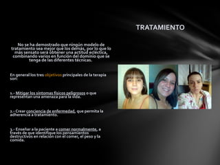 TRATAMIENTO

   No se ha demostrado que ningún modelo de
tratamiento sea mejor que los demás, por lo que lo
  más sensato será obtener una actitud ecléctica,
 combinando varios en función del dominio que se
        tenga de las diferentes técnicas.


En general los tres objetivos principales de la terapia
son:


1.- Mitigar los síntomas físicos peligrosos o que
representan una amenaza para la vida.


2.- Crear conciencia de enfermedad, que permita la
adherencia a tratamiento.


3.- Enseñar a la paciente a comer normalmente, a
través de que identifique los pensamientos
destructivos en relación con el comer, el peso y la
comida.
 