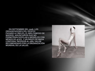 YA EN SEPTIEMBRE DEL 2006, LOS
ORGANIZADORES DEL DESFILE
PASARELA CIBELES, EL MÁS FAMOSO DE
MADRID, ANUNCIARON QUE NO
PERMITIRÁN DESFILAR A MODELOS CON
MENOS DE 56 KG. Y UN ÍNDICE DE MASA
CORPORAL INFERIOR AL 18%, VALOR
RECOMENDADO POR LA ORGANIZACIÓN
MUNDIAL DE LA SALUD.
 