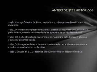 ANTECEDENTES HISTÓRICOS


o1380 la monja Caterina de Siena , expiraba sus culpas por medios del vomito y
diuréticos.
o1694 Dr. Hurton en Inglaterra describe : “ parecía un esqueleto vivo, solamente
piel y huesos, no tenia síntomas de fiebre y padecía de un frio descomunal”.
o1870 DR. Gull en Inglaterra es el primero en nombrar a este desorden anorexia
y describir síntomas físicos.
o1870 Dr. Lasague en Francia describe la enfermedad en adolescentes e inicia a
estudiar las conductas en las familias.
o1979 Dr. Rusell en E.U.U. describe a la bulimia como un desorden médico.
 