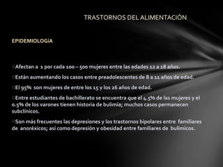 TRASTORNOS DEL ALIMENTACIÓN


EPIDEMIOLOGíA



oAfectan a 1 por cada 100 – 500 mujeres entre las edades 12 a 18 años.
oEstán aumentando los casos entre preadolescentes de 8 a 11 años de edad.
oEl 95% son mujeres de entre los 15 y los 26 años de edad.
oEntre estudiantes de bachillerato se encuentra que el 4.5% de las mujeres y el
0.5% de los varones tienen historia de bulimia; muchos casos permanecen
subclínicos.
oSon más frecuentes las depresiones y los trastornos bipolares entre familiares
de anoréxicos; así como depresión y obesidad entre familiares de bulímicos.
 