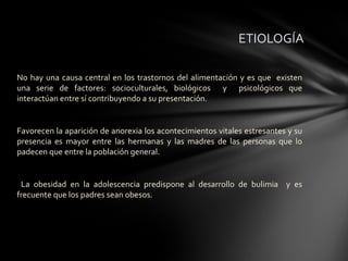 ETIOLOGÍA

No hay una causa central en los trastornos del alimentación y es que existen
una serie de factores: socioculturales, biológicos y psicológicos que
interactúan entre sí contribuyendo a su presentación.


Favorecen la aparición de anorexia los acontecimientos vitales estresantes y su
presencia es mayor entre las hermanas y las madres de las personas que lo
padecen que entre la población general.


 La obesidad en la adolescencia predispone al desarrollo de bulimia y es
frecuente que los padres sean obesos.
 