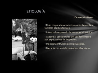 ETIOLOGÍA
                                    Factores psicológicos


        oPeso corporal asociado inconscientemente a
        factores socioculturales.
        oIntento desesperado de ser especial y única.
        oAtaque al sentido falso del self fomentado
        por expectativas de los padres.
        oIndiscreta intrusión en su privacidad.
        oMecanismo de defensa ante el abandono.
 