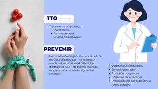 PREVENIR
Psicoterapia
Farmacoterapia
Grupos de autoayuda
Tratamiento psiquiátrico:
los criterios de diagnóstico para la bulimia
nerviosa según la CIE-11 se asemejan
mucho a los criterios del DSM-5, Un
diagnóstico ICD-11 de bulimia nerviosa
requiere cada uno de los siguientes
criterios:
TTO
Vómitos autoinducidos.
Ejercicio agotador
Abuso de purgantes
Episodios de atracones
Preocupación por el peso y la
forma corporal
 