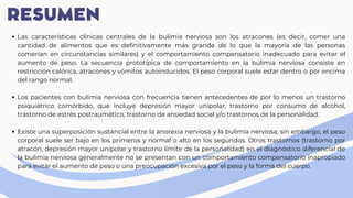 RESUMEN
Las características clínicas centrales de la bulimia nerviosa son los atracones (es decir, comer una
cantidad de alimentos que es definitivamente más grande de lo que la mayoría de las personas
comerían en circunstancias similares) y el comportamiento compensatorio inadecuado para evitar el
aumento de peso. La secuencia prototípica de comportamiento en la bulimia nerviosa consiste en
restricción calórica, atracones y vómitos autoinducidos. El peso corporal suele estar dentro o por encima
del rango normal.
Los pacientes con bulimia nerviosa con frecuencia tienen antecedentes de por lo menos un trastorno
psiquiátrico comórbido, que incluye depresión mayor unipolar, trastorno por consumo de alcohol,
trastorno de estrés postraumático, trastorno de ansiedad social y/o trastornos de la personalidad.
Existe una superposición sustancial entre la anorexia nerviosa y la bulimia nerviosa; sin embargo, el peso
corporal suele ser bajo en los primeros y normal o alto en los segundos. Otros trastornos (trastorno por
atracón, depresión mayor unipolar y trastorno límite de la personalidad) en el diagnóstico diferencial de
la bulimia nerviosa generalmente no se presentan con un comportamiento compensatorio inapropiado
para evitar el aumento de peso o una preocupación excesiva por el peso y la forma del cuerpo.
 