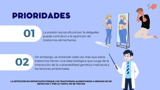 PRIORIDADES
La presión sociocultural por la delgadez
puede contribuir a la aparición de
trastornos alimentarios.
01
Sin embargo, se entiende cada vez más que estos
trastornos tienen una base biológica que surge de la
interacción de la vulnerabilidad genética individual y
los factores ambientales.
02
LA DETECCIÓN ES IMPORTANTE PORQUE LOS TRASTORNOS ALIMENTARIOS A MENUDO NO SE
DETECTAN Y, POR LO TANTO, NO SE TRATAN
 