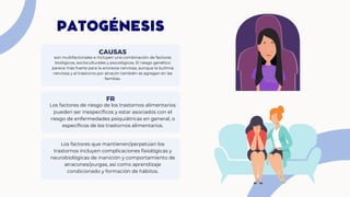 PATOGÉNESIS
son multifactoriales e incluyen una combinación de factores
biológicos, socioculturales y psicológicos. El riesgo genético
parece más fuerte para la anorexia nerviosa, aunque la bulimia
nerviosa y el trastorno por atracón también se agregan en las
familias.
CAUSAS
Los factores de riesgo de los trastornos alimentarios
pueden ser inespecíficos y estar asociados con el
riesgo de enfermedades psiquiátricas en general, o
específicos de los trastornos alimentarios.
FR
Los factores que mantienen/perpetúan los
trastornos incluyen complicaciones fisiológicas y
neurobiológicas de inanición y comportamiento de
atracones/purgas, así como aprendizaje
condicionado y formación de hábitos.
 