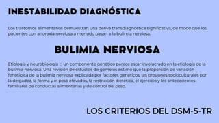 INESTABILIDAD DIAGNÓSTICA
Los trastornos alimentarios demuestran una deriva transdiagnóstica significativa, de modo que los
pacientes con anorexia nerviosa a menudo pasan a la bulimia nerviosa.
BULIMIA NERVIOSA
Etiología y neurobiología : un componente genético parece estar involucrado en la etiología de la
bulimia nerviosa. Una revisión de estudios de gemelos estimó que la proporción de variación
fenotípica de la bulimia nerviosa explicada por factores genéticos, las presiones socioculturales por
la delgadez, la forma y el peso elevados, la restricción dietética, el ejercicio y los antecedentes
familiares de conductas alimentarias y de control del peso.
LOS CRITERIOS DEL DSM-5-TR
 