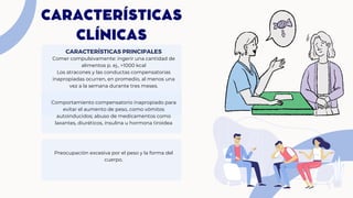 CARACTERÍSTICAS
CLÍNICAS
Comer compulsivamente: ingerir una cantidad de
alimentos p. ej., >1000 kcal
Los atracones y las conductas compensatorias
inapropiadas ocurren, en promedio, al menos una
vez a la semana durante tres meses.
CARACTERÍSTICAS PRINCIPALES
Comportamiento compensatorio inapropiado para
evitar el aumento de peso, como vómitos
autoinducidos; abuso de medicamentos como
laxantes, diuréticos, insulina u hormona tiroidea
Preocupación excesiva por el peso y la forma del
cuerpo.
 