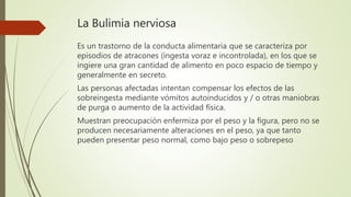 La Bulimia nerviosa
Es un trastorno de la conducta alimentaria que se caracteriza por
episodios de atracones (ingesta voraz e incontrolada), en los que se
ingiere una gran cantidad de alimento en poco espacio de tiempo y
generalmente en secreto.
Las personas afectadas intentan compensar los efectos de las
sobreingesta mediante vómitos autoinducidos y / o otras maniobras
de purga o aumento de la actividad física.
Muestran preocupación enfermiza por el peso y la figura, pero no se
producen necesariamente alteraciones en el peso, ya que tanto
pueden presentar peso normal, como bajo peso o sobrepeso
 