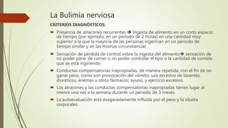 La Bulimia nerviosa
CRITERIOS DIAGNÓSTICOS:
 Presencia de atracones recurrentes  Ingesta de alimento en un corto espacio
de tiempo (por ejemplo, en un período de 2 horas) en una cantidad muy
superior a la que la mayoría de las personas ingerirían en un período de
tiempo similar y en las mismas circunstancias
 Sensación de pérdida de control sobre la ingesta del alimento sensación de
no poder parar de comer o no poder controlar el tipo o la cantidad de comida
que se está ingiriendo
 Conductas compensatorias inapropiadas, de manera repetida, con el fin de no
ganar peso, como son provocación del vómito, uso excesivo de laxantes,
diuréticos, enemas u otros fármacos; ayuno, y ejercicio excesivo.
 Los atracones y las conductas compensatorias inapropiadas tienen lugar al
menos una vez a la semana durante un periodo de 3 meses.
 La autoevaluación está exageradamente influida por el peso y la silueta
corporales.
 