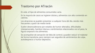 Trastorno por ATracón
En este, el tipo de alimentos consumidos varía.
En la mayoría de casos se ingieren dulces y alimentos con alto contenido en
calorías.
Los atracones se pueden presentar a cualquier hora del día, siendo más
frecuentes a partir de media tarde
Suelen desencadenarse por estados de humor alterados, dificultades
interpersonales, hambre intensa o sentimientos relacionados con el peso, la
figura corporal o los alimentos.
Se acompañan de sensación de falta de control y pueden reducir el malestar
de forma transitoria, pero siempre van seguidos de sentimientos de culpa,
autodesprecio o humor depresivo.
 