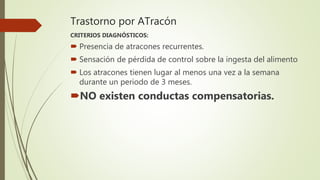 Trastorno por ATracón
CRITERIOS DIAGNÓSTICOS:
 Presencia de atracones recurrentes.
 Sensación de pérdida de control sobre la ingesta del alimento
 Los atracones tienen lugar al menos una vez a la semana
durante un periodo de 3 meses.
NO existen conductas compensatorias.
 