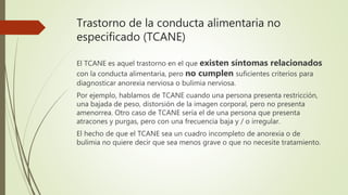 Trastorno de la conducta alimentaria no
especificado (TCANE)
El TCANE es aquel trastorno en el que existen síntomas relacionados
con la conducta alimentaria, pero no cumplen suficientes criterios para
diagnosticar anorexia nerviosa o bulimia nerviosa.
Por ejemplo, hablamos de TCANE cuando una persona presenta restricción,
una bajada de peso, distorsión de la imagen corporal, pero no presenta
amenorrea. Otro caso de TCANE sería el de una persona que presenta
atracones y purgas, pero con una frecuencia baja y / o irregular.
El hecho de que el TCANE sea un cuadro incompleto de anorexia o de
bulimia no quiere decir que sea menos grave o que no necesite tratamiento.
 