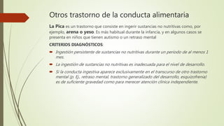 Otros trastorno de la conducta alimentaria
La Pica es un trastorno que consiste en ingerir sustancias no nutritivas como, por
ejemplo, arena o yeso. Es más habitual durante la infancia, y en algunos casos se
presenta en niños que tienen autismo o un retraso mental
CRITERIOS DIAGNÓSTICOS:
 Ingestión persistente de sustancias no nutritivas durante un período de al menos 1
mes.
 La ingestión de sustancias no nutritivas es inadecuada para el nivel de desarrollo.
 Si la conducta ingestiva aparece exclusivamente en el transcurso de otro trastorno
mental (p. Ej., retraso mental, trastorno generalizado del desarrollo, esquizofrenia)
es de suficiente gravedad como para merecer atención clínica independiente.
 