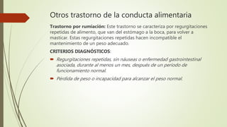 Otros trastorno de la conducta alimentaria
Trastorno por rumiación: Este trastorno se caracteriza por regurgitaciones
repetidas de alimento, que van del estómago a la boca, para volver a
masticar. Estas regurgitaciones repetidas hacen incompatible el
mantenimiento de un peso adecuado.
CRITERIOS DIAGNÓSTICOS:
 Regurgitaciones repetidas, sin náuseas o enfermedad gastrointestinal
asociada, durante al menos un mes, después de un período de
funcionamiento normal.
 Pérdida de peso o incapacidad para alcanzar el peso normal.
 