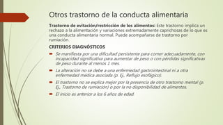 Otros trastorno de la conducta alimentaria
Trastorno de evitación/restricción de los alimentos: Este trastorno implica un
rechazo a la alimentación y variaciones extremadamente caprichosas de lo que es
una conducta alimentaria normal. Puede acompañarse de trastorno por
rumiación.
CRITERIOS DIAGNÓSTICOS
 Se manifiesta por una dificultad persistente para comer adecuadamente, con
incapacidad significativa para aumentar de peso o con pérdidas significativas
de peso durante al menos 1 mes.
 La alteración no se debe a una enfermedad gastrointestinal ni a otra
enfermedad médica asociada (p. Ej., Reflujo esofágico).
 El trastorno no se explica mejor por la presencia de otro trastorno mental (p.
Ej., Trastorno de rumiación) o por la no disponibilidad de alimentos.
 El inicio es anterior a los 6 años de edad.
 