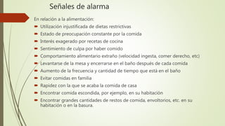 Señales de alarma
En relación a la alimentación:
 Utilización injustificada de dietas restrictivas
 Estado de preocupación constante por la comida
 Interés exagerado por recetas de cocina
 Sentimiento de culpa por haber comido
 Comportamiento alimentario extraño (velocidad ingesta, comer derecho, etc)
 Levantarse de la mesa y encerrarse en el baño después de cada comida
 Aumento de la frecuencia y cantidad de tiempo que está en el baño
 Evitar comidas en familia
 Rapidez con la que se acaba la comida de casa
 Encontrar comida escondida, por ejemplo, en su habitación
 Encontrar grandes cantidades de restos de comida, envoltorios, etc. en su
habitación o en la basura.
 
