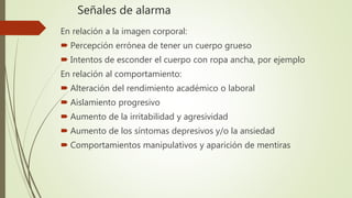 Señales de alarma
En relación a la imagen corporal:
 Percepción errónea de tener un cuerpo grueso
 Intentos de esconder el cuerpo con ropa ancha, por ejemplo
En relación al comportamiento:
 Alteración del rendimiento académico o laboral
 Aislamiento progresivo
 Aumento de la irritabilidad y agresividad
 Aumento de los síntomas depresivos y/o la ansiedad
 Comportamientos manipulativos y aparición de mentiras
 