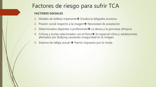 Factores de riesgo para sufrir TCA
FACTORES SOCIALES
1. Modelo de belleza imperante Ensalza la delgadez excesiva
2. Presión social respecto a la imagen Necesidad de aceptación
3. Determinados deportes o profesiones La danza y la gimnasia olímpica
4. Críticas y burlas relacionadas con el físico En especial niños y adolescentes
afectados por Bullying causando inseguridad en la imagen
5. Sistema de tallaje actual  Patrón impuesto por la moda.
 
