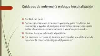 Cuidados de enfermería enfoque hospitalización
 Control del peso
 Conservar el vínculo enfermero-paciente para modificar las
conductas y ayudar al paciente a identificar sus recursos para
evitar situaciones como atracones o vómitos provocados
 Dedicar tiempo suficiente al paciente
 “La anorexia nerviosa es la única enfermedad mental capaz de
provocar la muerte fisiológica del paciente”
 