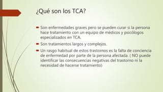 ¿Qué son los TCA?
 Son enfermedades graves pero se pueden curar si la persona
hace tratamiento con un equipo de médicos y psicólogos
especializados en TCA.
 Son tratamientos largos y complejos.
 Un rasgo habitual de estos trastornos es la falta de conciencia
de enfermedad por parte de la persona afectada. ( NO puede
identificar las consecuencias negativas del trastorno ni la
necesidad de hacerse tratamiento)
 